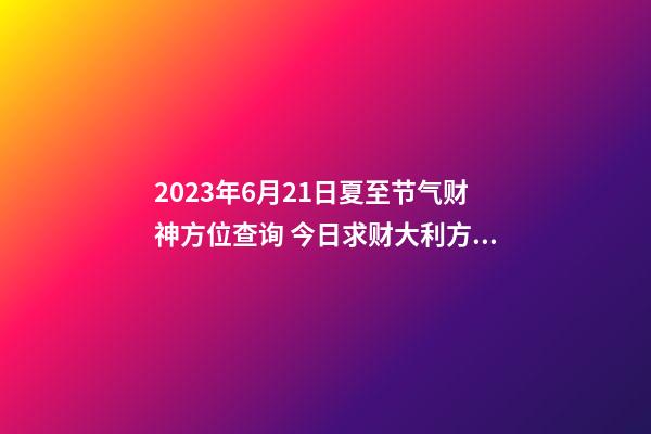 2023年6月21日夏至节气财神方位查询 今日求财大利方向